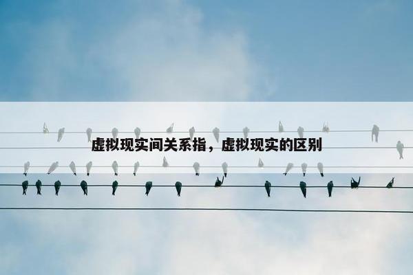 虚拟现实间关系指，虚拟现实的区别