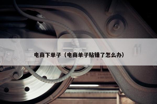 电商下单子（电商单子贴错了怎么办）