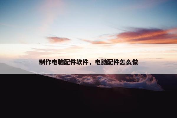 制作电脑配件软件，电脑配件怎么做