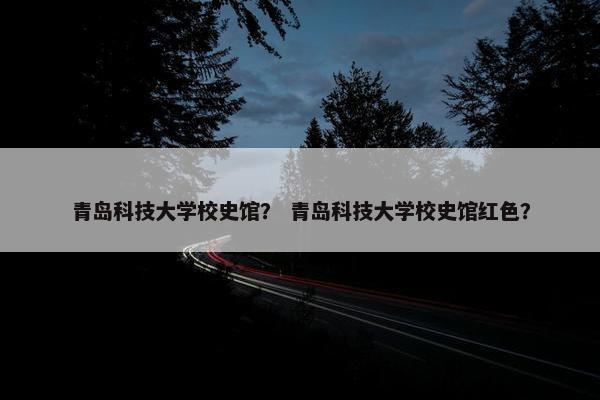 青岛科技大学校史馆？ 青岛科技大学校史馆红色？