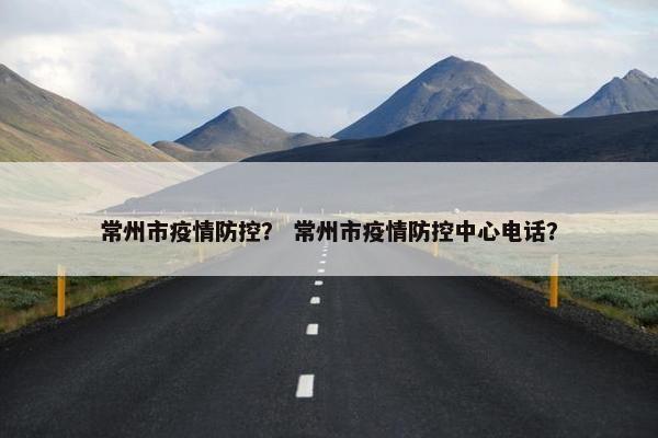 常州市疫情防控？ 常州市疫情防控中心电话？