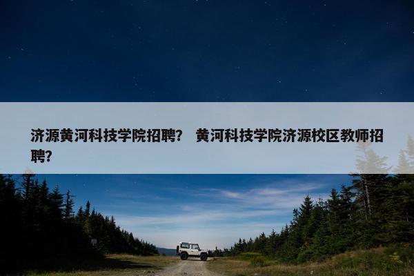 济源黄河科技学院招聘？ 黄河科技学院济源校区教师招聘？