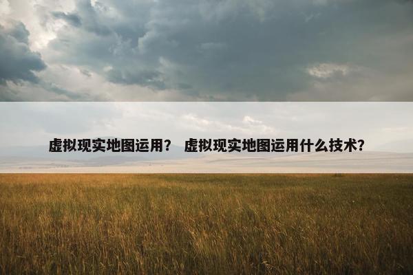 虚拟现实地图运用？ 虚拟现实地图运用什么技术？