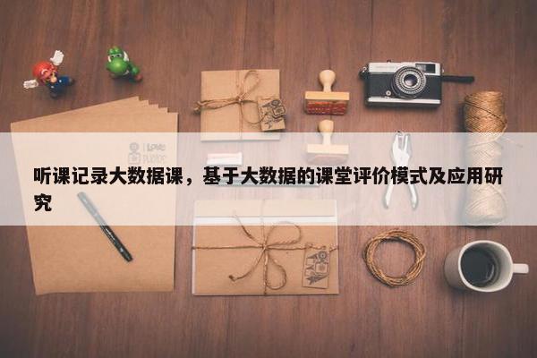 听课记录大数据课，基于大数据的课堂评价模式及应用研究