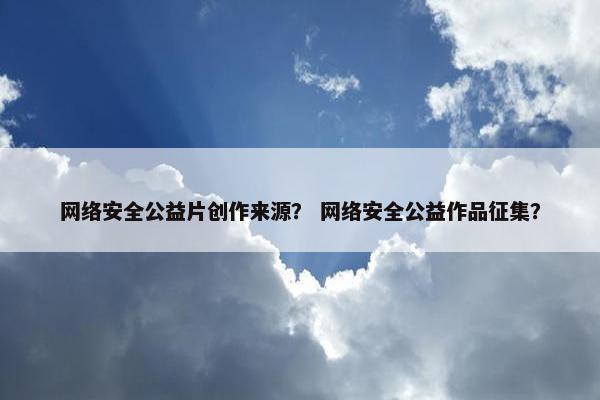 网络安全公益片创作来源？ 网络安全公益作品征集？