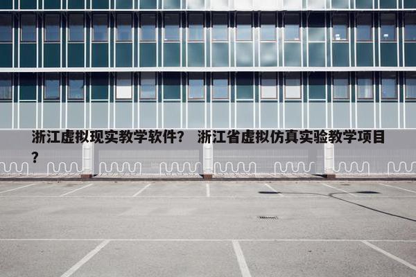 浙江虚拟现实教学软件？ 浙江省虚拟仿真实验教学项目？
