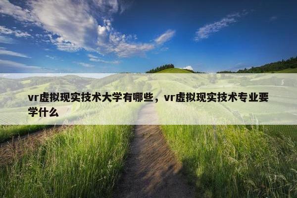 vr虚拟现实技术大学有哪些，vr虚拟现实技术专业要学什么