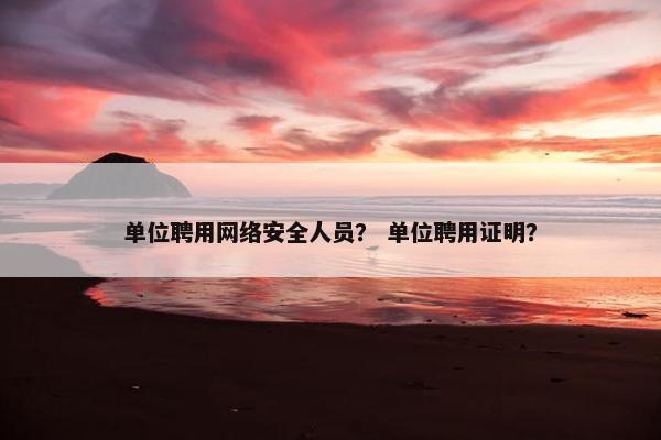 单位聘用网络安全人员？ 单位聘用证明？