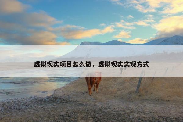 虚拟现实项目怎么做，虚拟现实实现方式