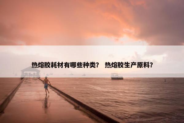 热熔胶耗材有哪些种类？ 热熔胶生产原料？