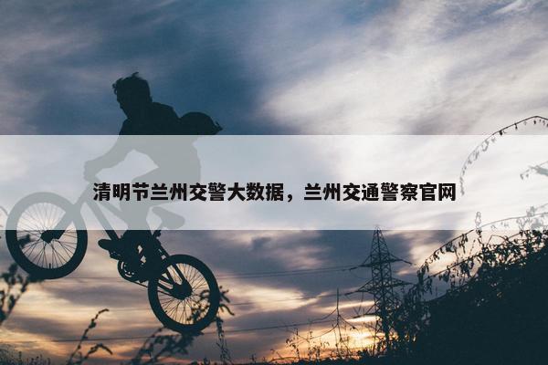 清明节兰州交警大数据，兰州交通警察官网