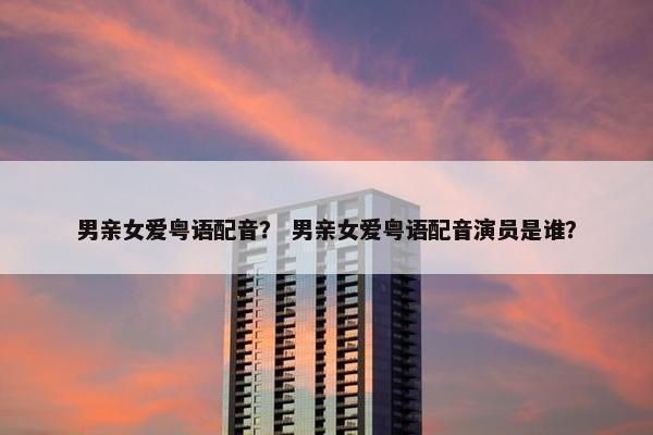 男亲女爱粤语配音？ 男亲女爱粤语配音演员是谁？