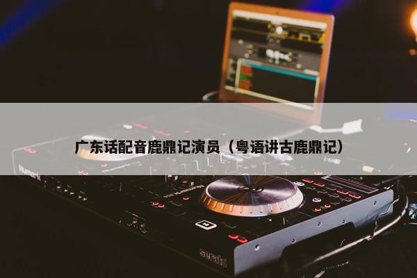 广东话配音鹿鼎记演员（粤语讲古鹿鼎记）