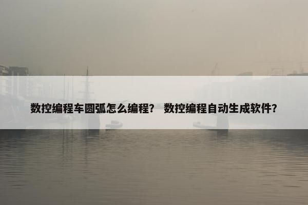 数控编程车圆弧怎么编程？ 数控编程自动生成软件？