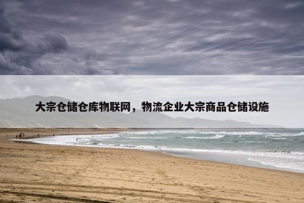 大宗仓储仓库物联网，物流企业大宗商品仓储设施
