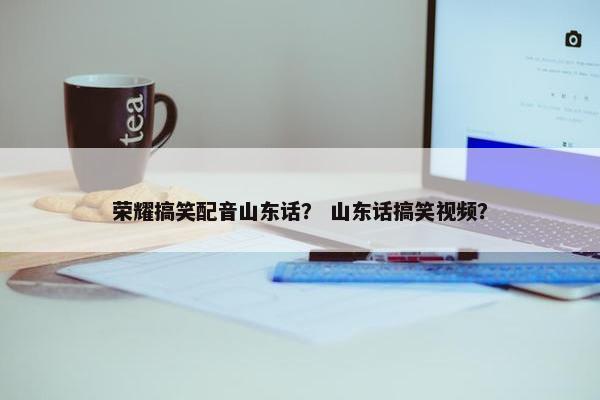 荣耀搞笑配音山东话？ 山东话搞笑视频？
