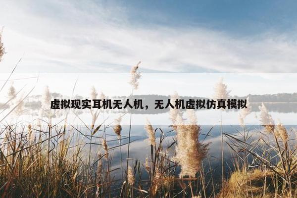 虚拟现实耳机无人机，无人机虚拟仿真模拟