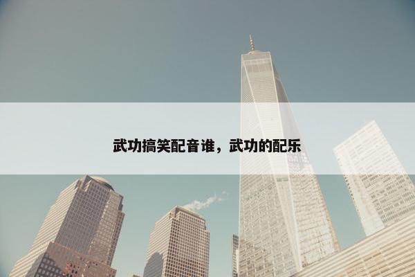 武功搞笑配音谁，武功的配乐