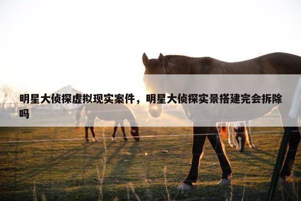 明星大侦探虚拟现实案件，明星大侦探实景搭建完会拆除吗