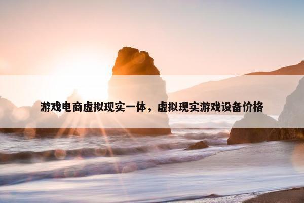 游戏电商虚拟现实一体，虚拟现实游戏设备价格