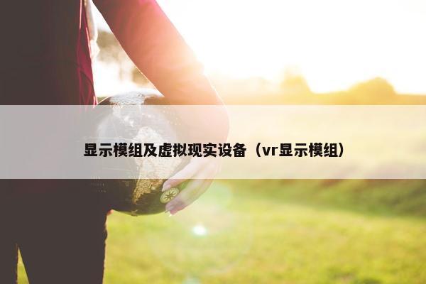 显示模组及虚拟现实设备（vr显示模组）