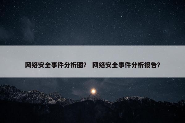 网络安全事件分析图？ 网络安全事件分析报告？