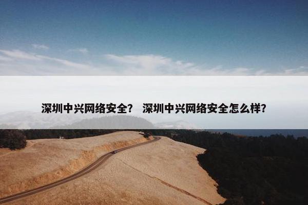 深圳中兴网络安全？ 深圳中兴网络安全怎么样？