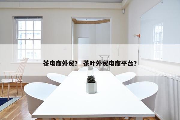 茶电商外贸？ 茶叶外贸电商平台？