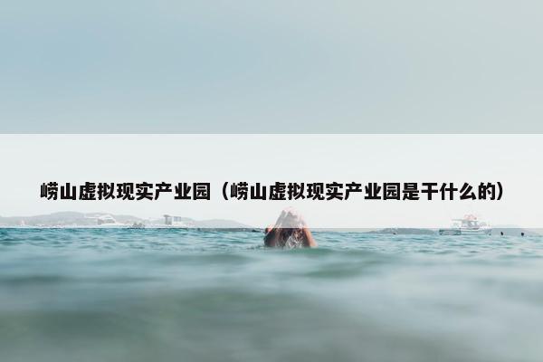 崂山虚拟现实产业园（崂山虚拟现实产业园是干什么的）