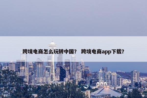 跨境电商怎么玩转中国？ 跨境电商app下载？