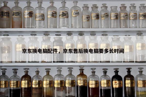 京东换电脑配件，京东售后换电脑要多长时间