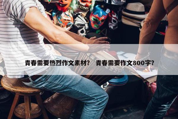 青春需要热烈作文素材？ 青春需要作文800字？