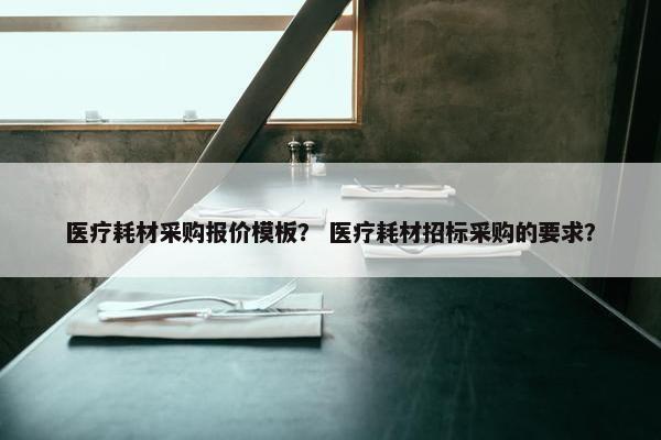 医疗耗材采购报价模板？ 医疗耗材招标采购的要求？