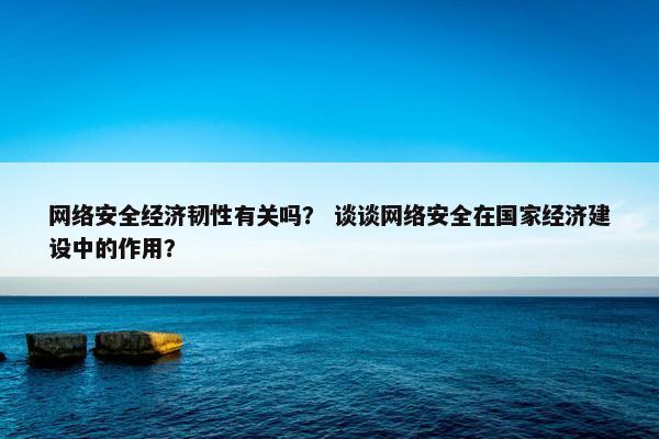 网络安全经济韧性有关吗？ 谈谈网络安全在国家经济建设中的作用？