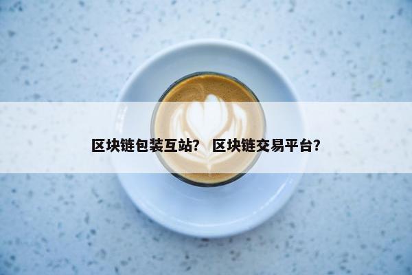 区块链包装互站？ 区块链交易平台？