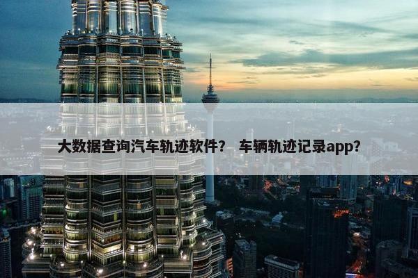 大数据查询汽车轨迹软件？ 车辆轨迹记录app？
