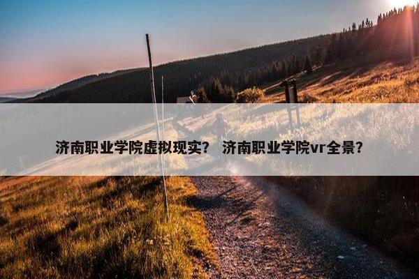 济南职业学院虚拟现实？ 济南职业学院vr全景？