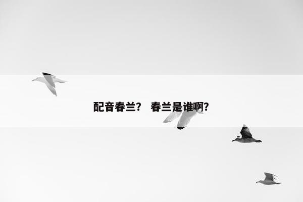 配音春兰？ 春兰是谁啊？