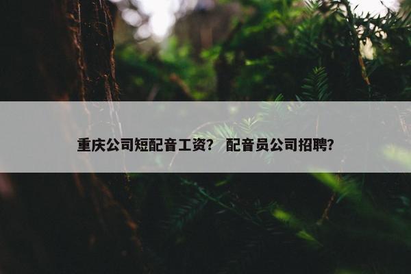 重庆公司短配音工资？ 配音员公司招聘？