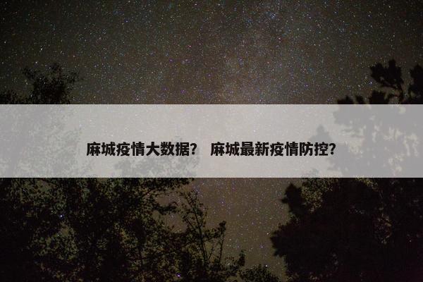 麻城疫情大数据？ 麻城最新疫情防控？