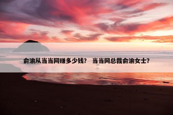 俞渝从当当网赚多少钱？ 当当网总裁俞渝女士？
