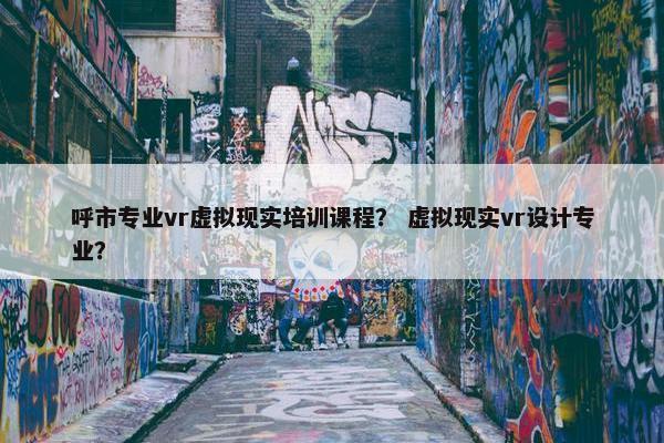 呼市专业vr虚拟现实培训课程？ 虚拟现实vr设计专业？