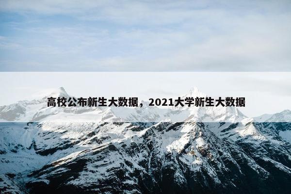 高校公布新生大数据，2021大学新生大数据