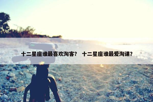 十二星座谁最喜欢淘客？ 十二星座谁最爱淘课？