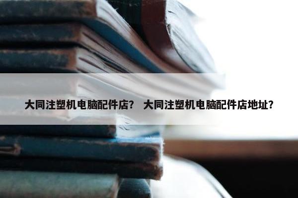 大同注塑机电脑配件店？ 大同注塑机电脑配件店地址？