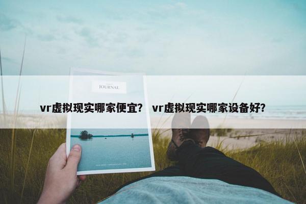 vr虚拟现实哪家便宜？ vr虚拟现实哪家设备好？