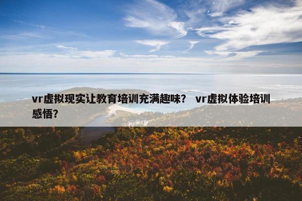 vr虚拟现实让教育培训充满趣味？ vr虚拟体验培训感悟？