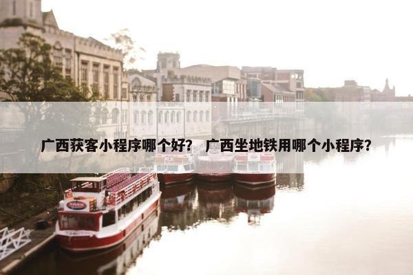 广西获客小程序哪个好？ 广西坐地铁用哪个小程序？