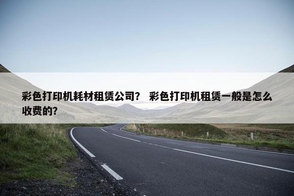 彩色打印机耗材租赁公司？ 彩色打印机租赁一般是怎么收费的？