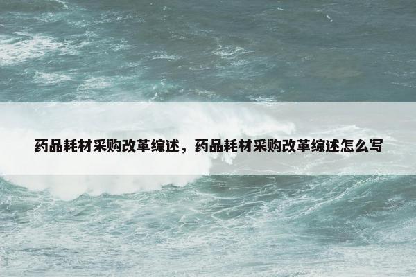药品耗材采购改革综述，药品耗材采购改革综述怎么写